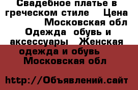 Свадебное платье в греческом стиле  › Цена ­ 10 000 - Московская обл. Одежда, обувь и аксессуары » Женская одежда и обувь   . Московская обл.